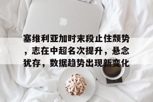 LOL官网登录入口-塞维利亚加时末段止住颓势，志在中超名次提升，悬念犹存，数据趋势出现新变化的简单介绍